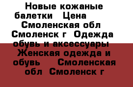 Новые кожаные балетки › Цена ­ 600 - Смоленская обл., Смоленск г. Одежда, обувь и аксессуары » Женская одежда и обувь   . Смоленская обл.,Смоленск г.